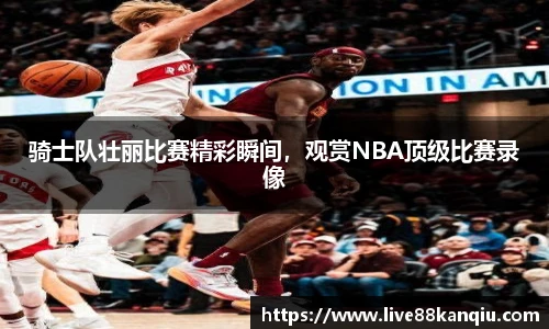 骑士队壮丽比赛精彩瞬间，观赏NBA顶级比赛录像